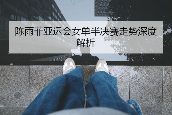 陈雨菲亚运会女单半决赛走势深度解析